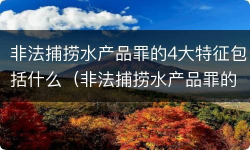 非法捕捞水产品罪的4大特征包括什么（非法捕捞水产品罪的4大特征包括什么）