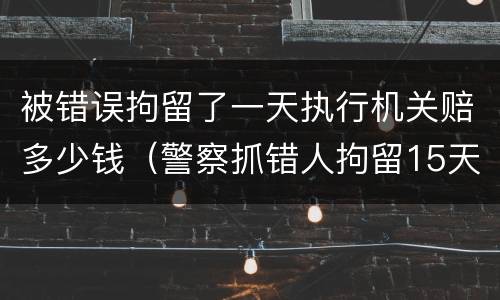 被错误拘留了一天执行机关赔多少钱（警察抓错人拘留15天会赔偿吗）