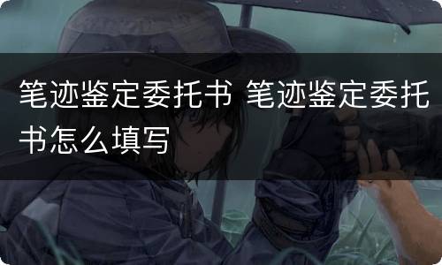 笔迹鉴定委托书 笔迹鉴定委托书怎么填写