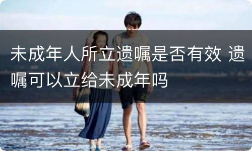 未成年人所立遗嘱是否有效 遗嘱可以立给未成年吗