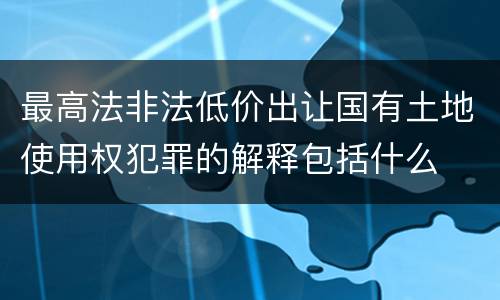 最高法非法低价出让国有土地使用权犯罪的解释包括什么