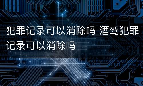 犯罪记录可以消除吗 酒驾犯罪记录可以消除吗