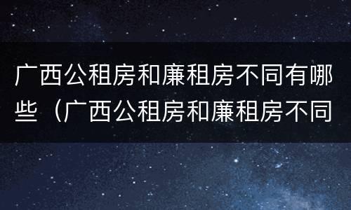 广西公租房和廉租房不同有哪些（广西公租房和廉租房不同有哪些政策）