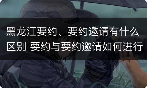 黑龙江要约、要约邀请有什么区别 要约与要约邀请如何进行有效区分?