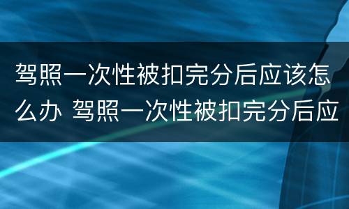 驾照一次性被扣完分后应该怎么办 驾照一次性被扣完分后应该怎么办理