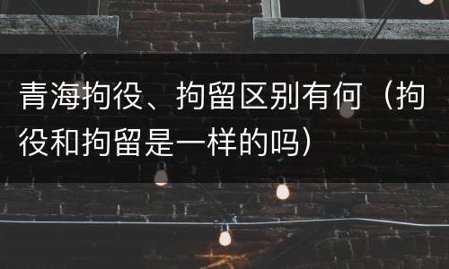 青海拘役、拘留区别有何（拘役和拘留是一样的吗）