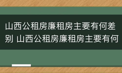 山西公租房廉租房主要有何差别 山西公租房廉租房主要有何差别呢