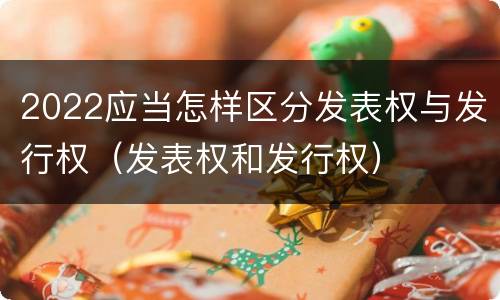 2022应当怎样区分发表权与发行权（发表权和发行权）