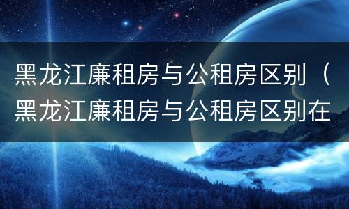黑龙江廉租房与公租房区别（黑龙江廉租房与公租房区别在哪）