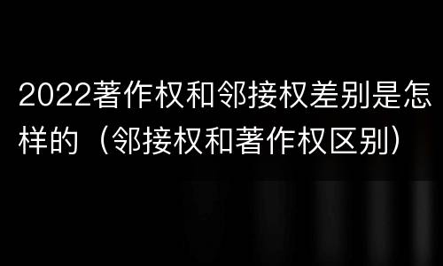 2022著作权和邻接权差别是怎样的（邻接权和著作权区别）