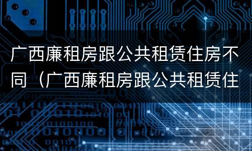 广西廉租房跟公共租赁住房不同（广西廉租房跟公共租赁住房不同怎么办）