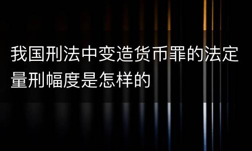 我国刑法中变造货币罪的法定量刑幅度是怎样的