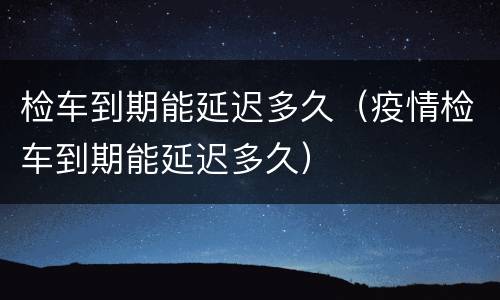 检车到期能延迟多久（疫情检车到期能延迟多久）