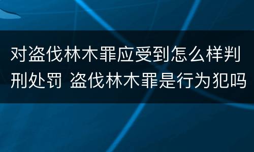 对盗伐林木罪应受到怎么样判刑处罚 盗伐林木罪是行为犯吗