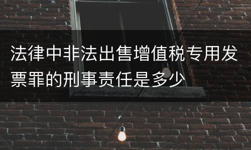 法律中非法出售增值税专用发票罪的刑事责任是多少