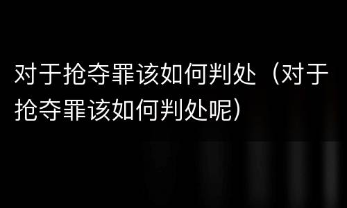 对于抢夺罪该如何判处（对于抢夺罪该如何判处呢）