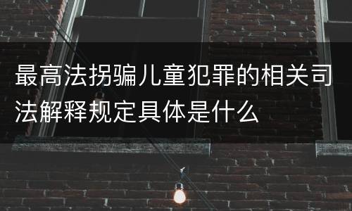 最高法拐骗儿童犯罪的相关司法解释规定具体是什么