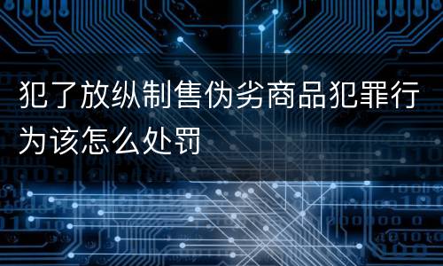 犯了放纵制售伪劣商品犯罪行为该怎么处罚
