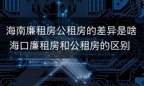 海南廉租房公租房的差异是啥 海口廉租房和公租房的区别