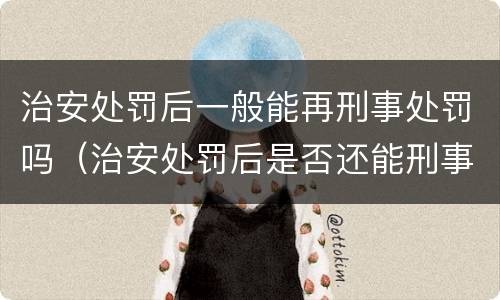 治安处罚后一般能再刑事处罚吗（治安处罚后是否还能刑事追究）