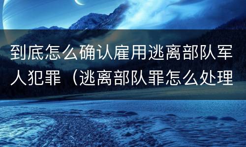 到底怎么确认雇用逃离部队军人犯罪（逃离部队罪怎么处理）
