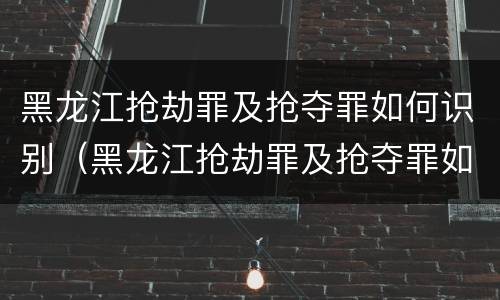 黑龙江抢劫罪及抢夺罪如何识别（黑龙江抢劫罪及抢夺罪如何识别判刑）
