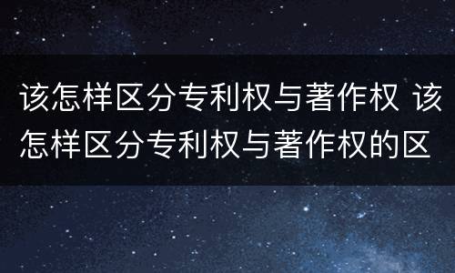 该怎样区分专利权与著作权 该怎样区分专利权与著作权的区别