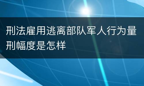 刑法雇用逃离部队军人行为量刑幅度是怎样