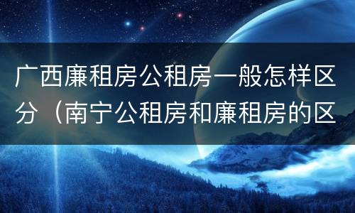 广西廉租房公租房一般怎样区分（南宁公租房和廉租房的区别）