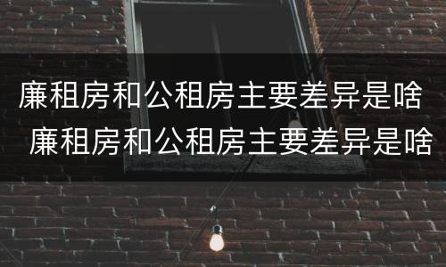 廉租房和公租房主要差异是啥 廉租房和公租房主要差异是啥呢
