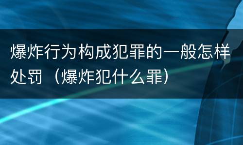 爆炸行为构成犯罪的一般怎样处罚（爆炸犯什么罪）