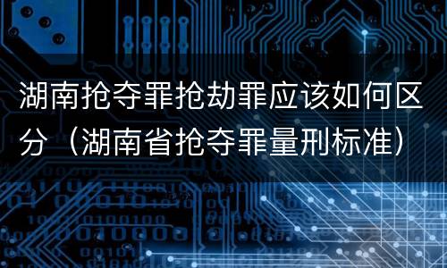 湖南抢夺罪抢劫罪应该如何区分（湖南省抢夺罪量刑标准）