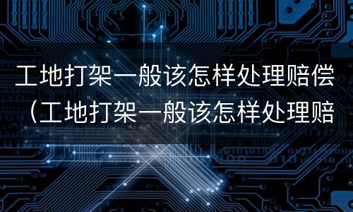 工地打架一般该怎样处理赔偿（工地打架一般该怎样处理赔偿多少钱）