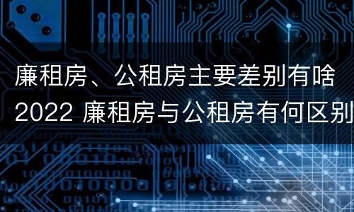 廉租房、公租房主要差别有啥2022 廉租房与公租房有何区别