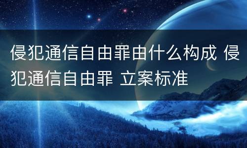侵犯通信自由罪由什么构成 侵犯通信自由罪 立案标准