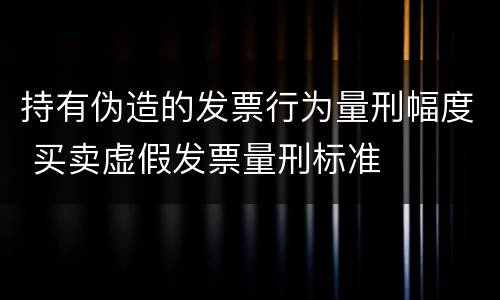 持有伪造的发票行为量刑幅度 买卖虚假发票量刑标准