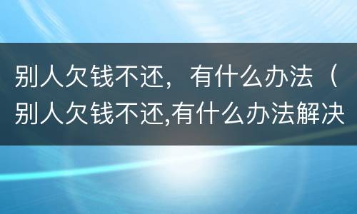 别人欠钱不还，有什么办法（别人欠钱不还,有什么办法解决）