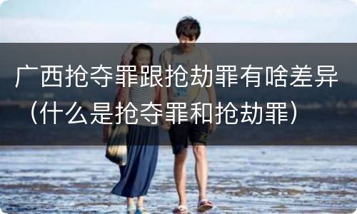 广西抢夺罪跟抢劫罪有啥差异（什么是抢夺罪和抢劫罪）