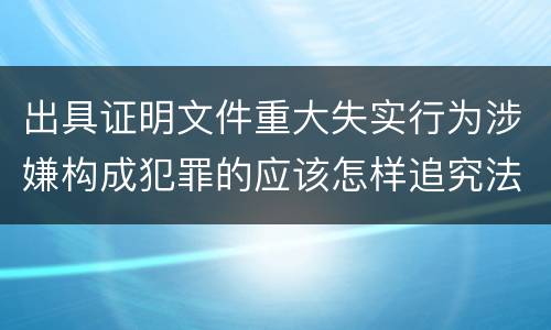 出具证明文件重大失实行为涉嫌构成犯罪的应该怎样追究法律责任