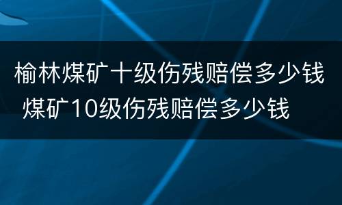 榆林煤矿十级伤残赔偿多少钱 煤矿10级伤残赔偿多少钱