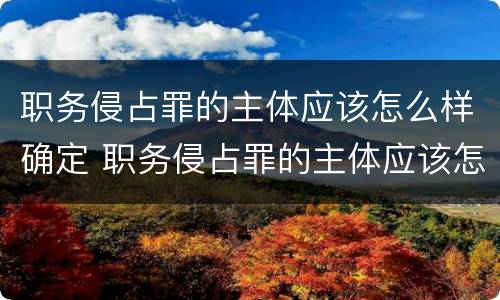 职务侵占罪的主体应该怎么样确定 职务侵占罪的主体应该怎么样确定