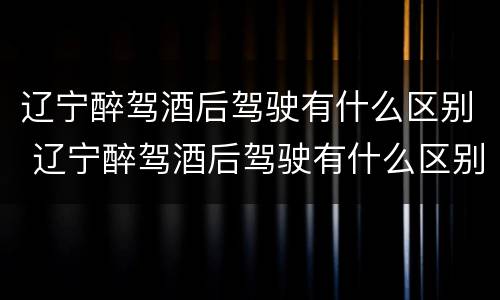 辽宁醉驾酒后驾驶有什么区别 辽宁醉驾酒后驾驶有什么区别啊