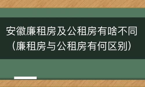 安徽廉租房及公租房有啥不同（廉租房与公租房有何区别）