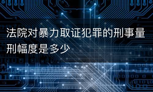 法院对暴力取证犯罪的刑事量刑幅度是多少