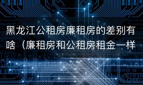 黑龙江公租房廉租房的差别有啥（廉租房和公租房租金一样吗）