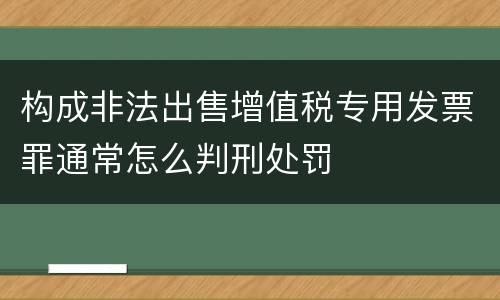 构成非法出售增值税专用发票罪通常怎么判刑处罚