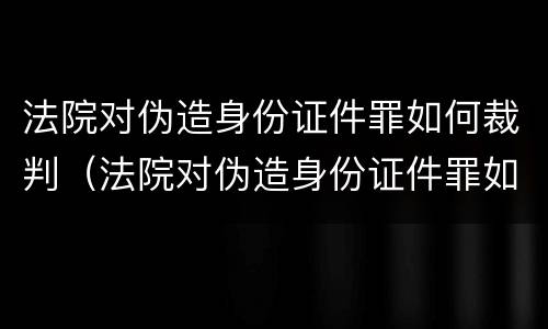 法院对伪造身份证件罪如何裁判（法院对伪造身份证件罪如何裁判呢）