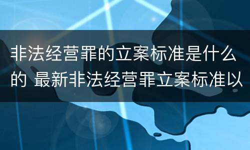 非法经营罪的立案标准是什么的 最新非法经营罪立案标准以及量刑标准是什么?