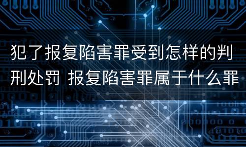 犯了报复陷害罪受到怎样的判刑处罚 报复陷害罪属于什么罪