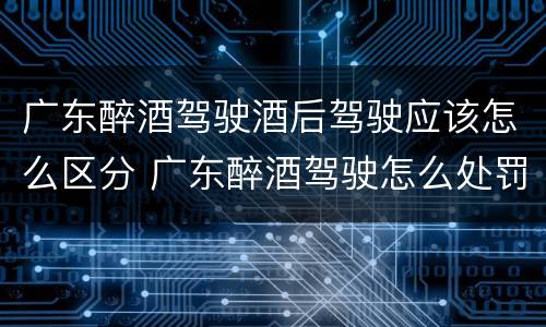 广东醉酒驾驶酒后驾驶应该怎么区分 广东醉酒驾驶怎么处罚